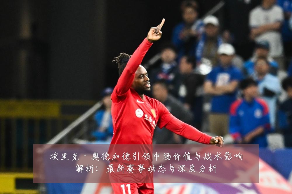 埃里克·奥德加德引领中场价值与战术影响解析：最新赛事动态与深度分析