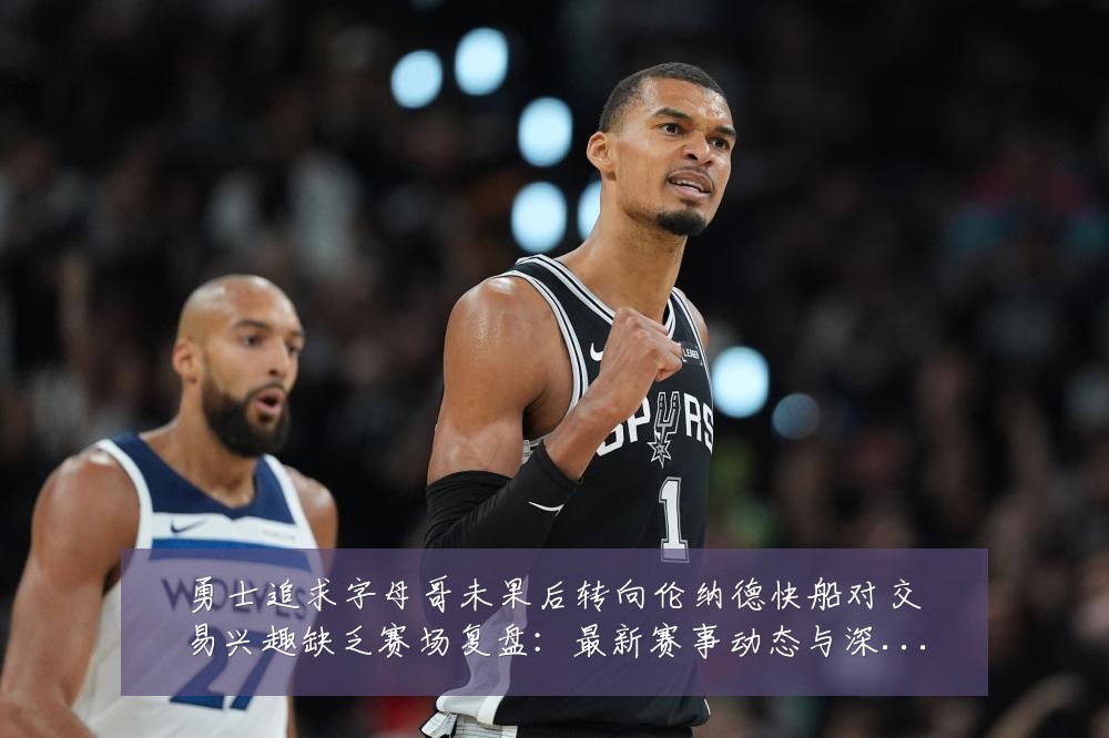 勇士追求字母哥未果后转向伦纳德快船对交易兴趣缺乏赛场复盘:最新赛事动态与深度分析