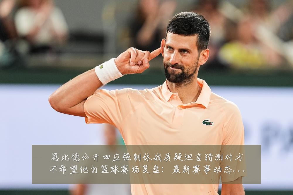 恩比德公开回应强制休战质疑坦言猜测对方不希望他打篮球赛场复盘:最新赛事动态与深度分析